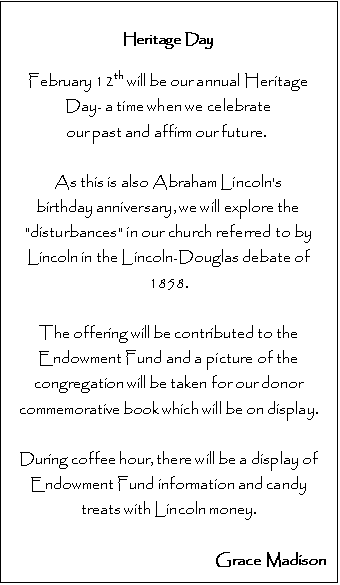 Text Box: Heritage Day

February 12th will be our annual Heritage Day- a time when we celebrate 
our past and affirm our future.  

As this is also Abraham Lincoln's 
birthday anniversary, we will explore the "disturbances" in our church referred to by Lincoln in the Lincoln-Douglas debate of 1858.

The offering will be contributed to the Endowment Fund and a picture of the congregation will be taken for our donor commemorative book which will be on display. 

During coffee hour, there will be a display of 
Endowment Fund information and candy treats with Lincoln money.

Grace Madison




