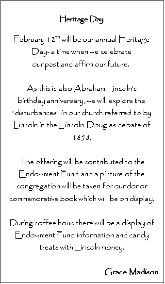 Text Box: Heritage Day

February 12th will be our annual Heritage Day- a time when we celebrate 
our past and affirm our future.  

As this is also Abraham Lincoln's 
birthday anniversary, we will explore the "disturbances" in our church referred to by Lincoln in the Lincoln-Douglas debate of 1858.

The offering will be contributed to the Endowment Fund and a picture of the congregation will be taken for our donor commemorative book which will be on display. 

During coffee hour, there will be a display of 
Endowment Fund information and candy treats with Lincoln money.

Grace Madison



