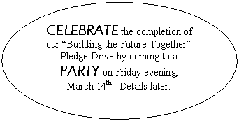 Oval: CELEBRATE the completion of our Building the Future Together Pledge Drive by coming to a PARTY on Friday evening, 
March 14th.  Details later.

