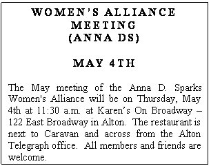 Text Box: WOMENS ALLIANCE MEETING
(ANNA DS)

MAY 4TH 

The May meeting of the Anna D. Sparks Women's Alliance will be on Thursday, May 4th at 11:30 a.m. at Karens On Broadway  122 East Broadway in Alton.  The restaurant is next to Caravan and across from the Alton Telegraph office.  All members and friends are welcome.  
